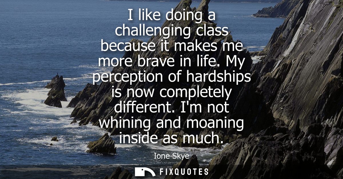 I like doing a challenging class because it makes me more brave in life. My perception of hardships is now completely di