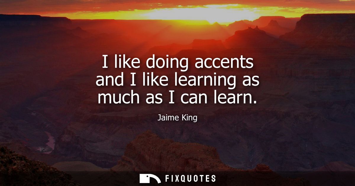 I like doing accents and I like learning as much as I can learn