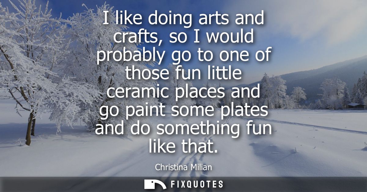 I like doing arts and crafts, so I would probably go to one of those fun little ceramic places and go paint some plates 