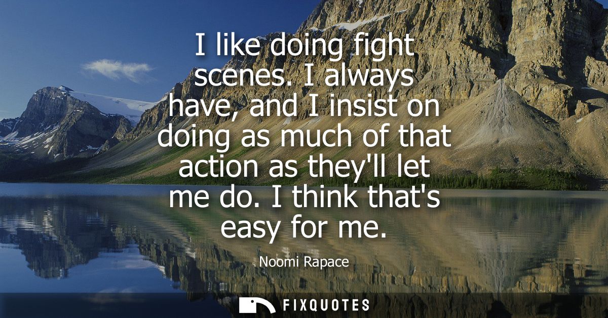 I like doing fight scenes. I always have, and I insist on doing as much of that action as theyll let me do. I think that
