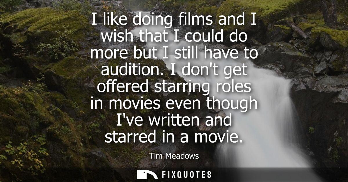 I like doing films and I wish that I could do more but I still have to audition. I dont get offered starring roles in mo