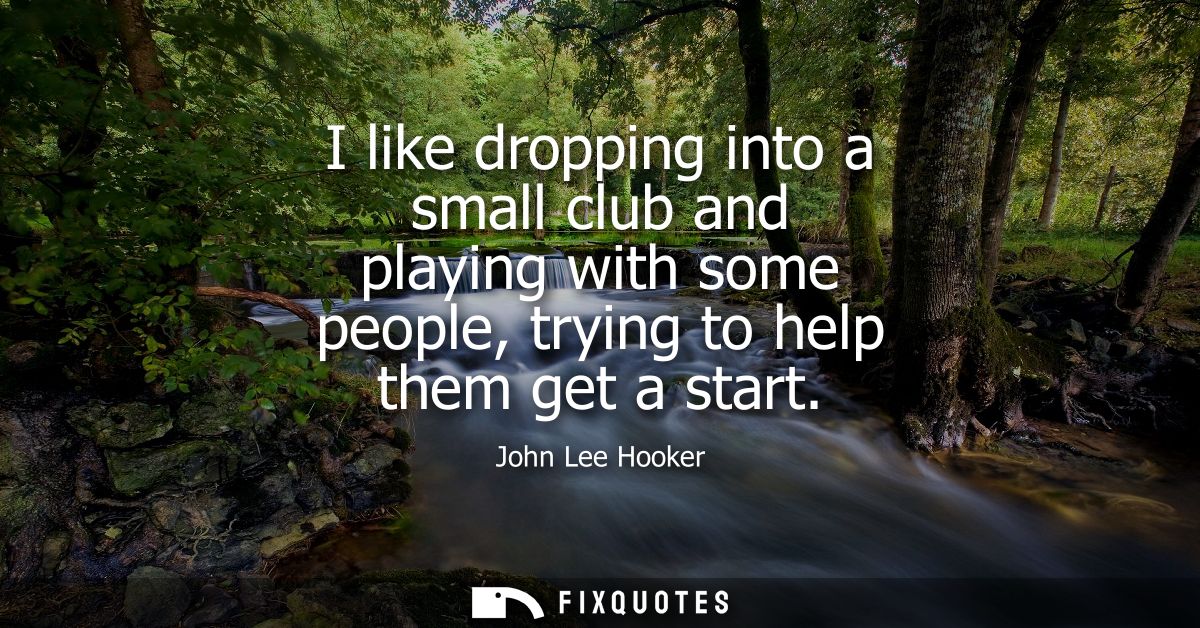 I like dropping into a small club and playing with some people, trying to help them get a start