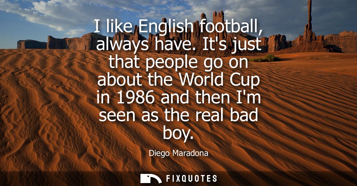 I like English football, always have. Its just that people go on about the World Cup in 1986 and then Im seen as the rea