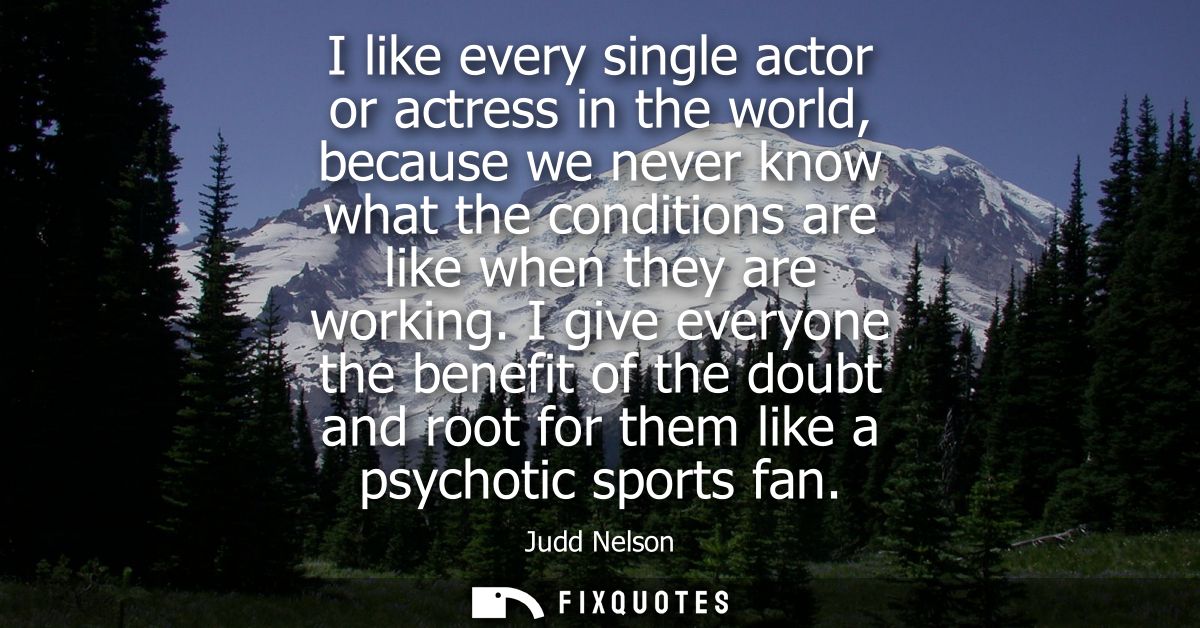 I like every single actor or actress in the world, because we never know what the conditions are like when they are work