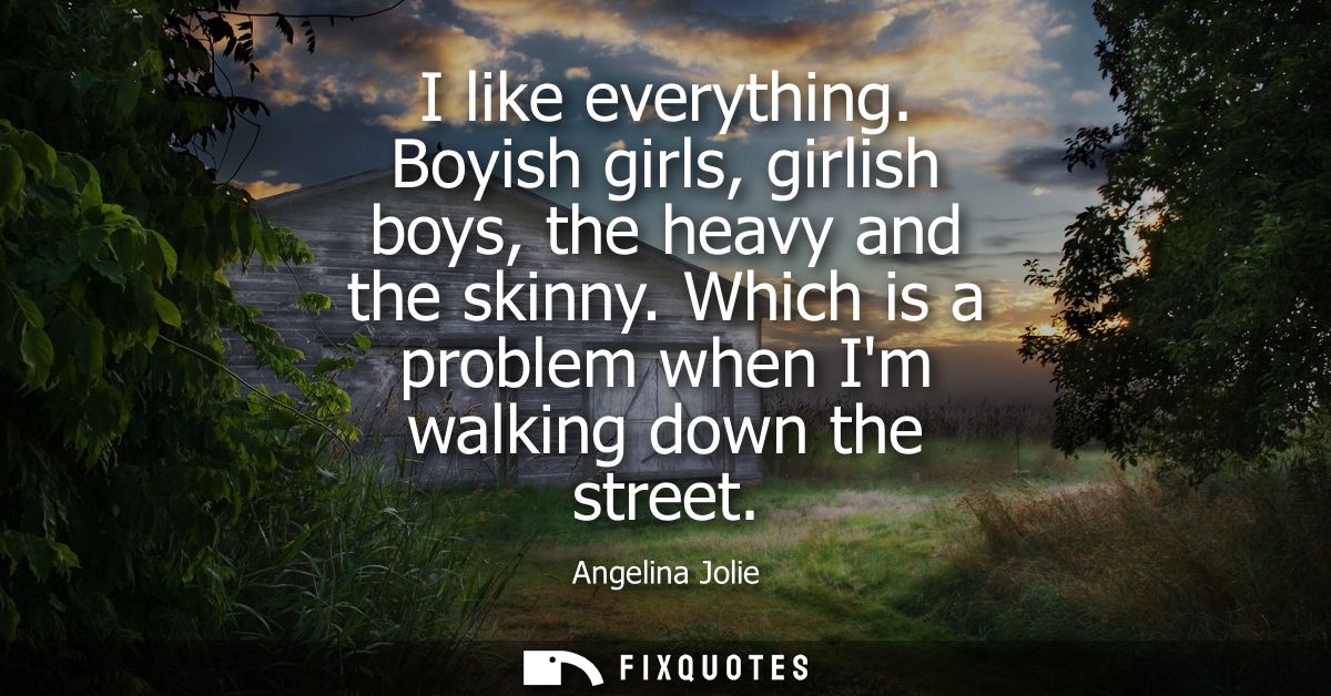 I like everything. Boyish girls, girlish boys, the heavy and the skinny. Which is a problem when Im walking down the str