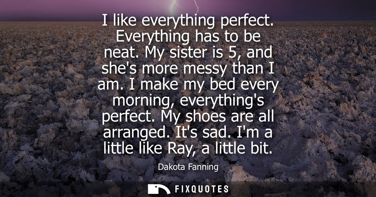 I like everything perfect. Everything has to be neat. My sister is 5, and shes more messy than I am. I make my bed every