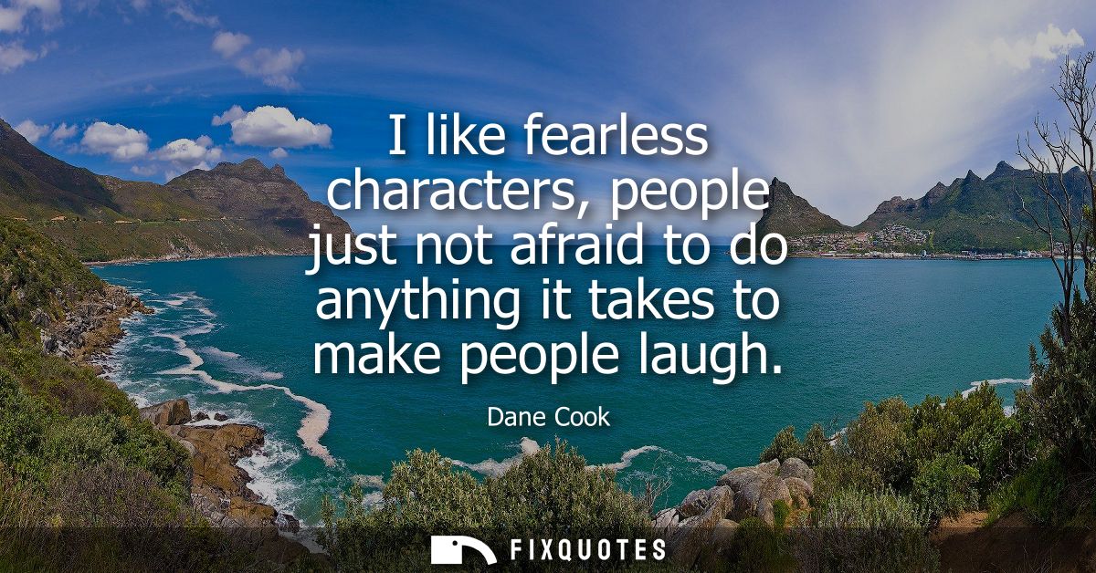 I like fearless characters, people just not afraid to do anything it takes to make people laugh