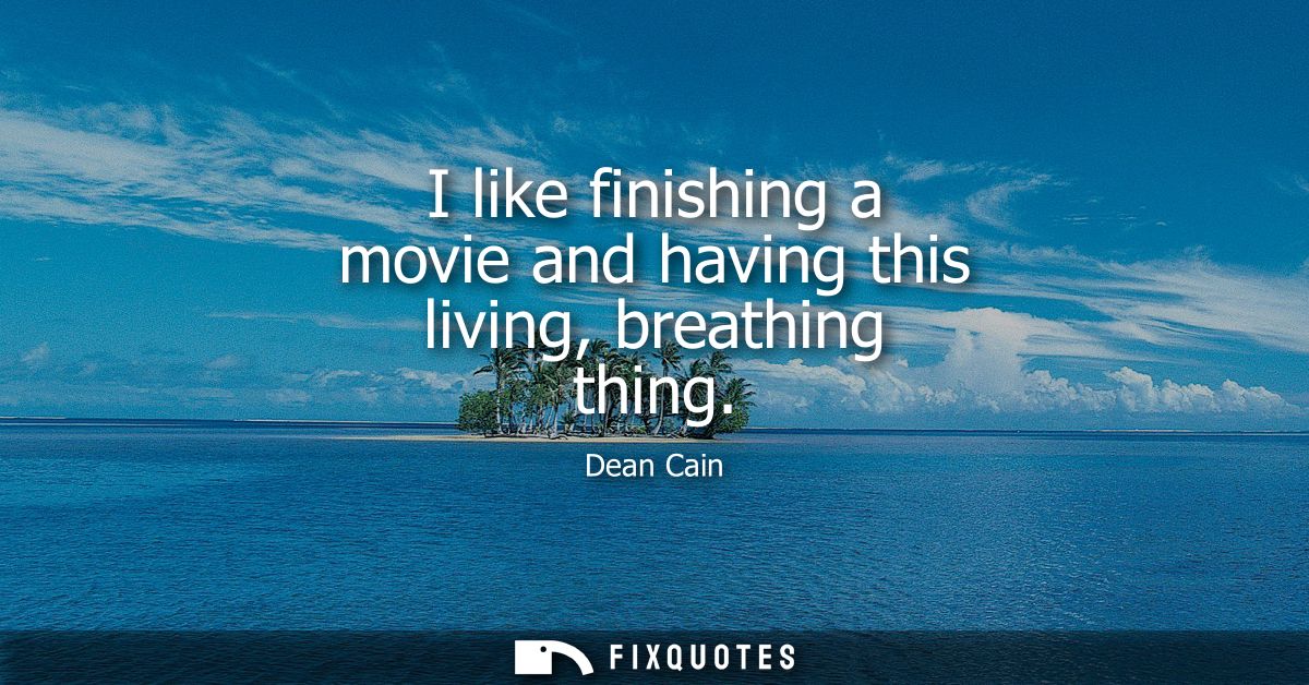 I like finishing a movie and having this living, breathing thing
