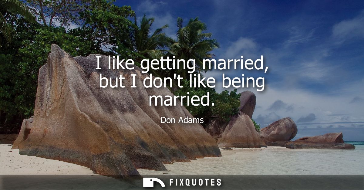 I like getting married, but I dont like being married