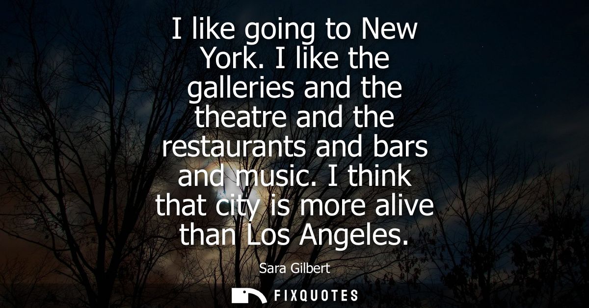 I like going to New York. I like the galleries and the theatre and the restaurants and bars and music. I think that city