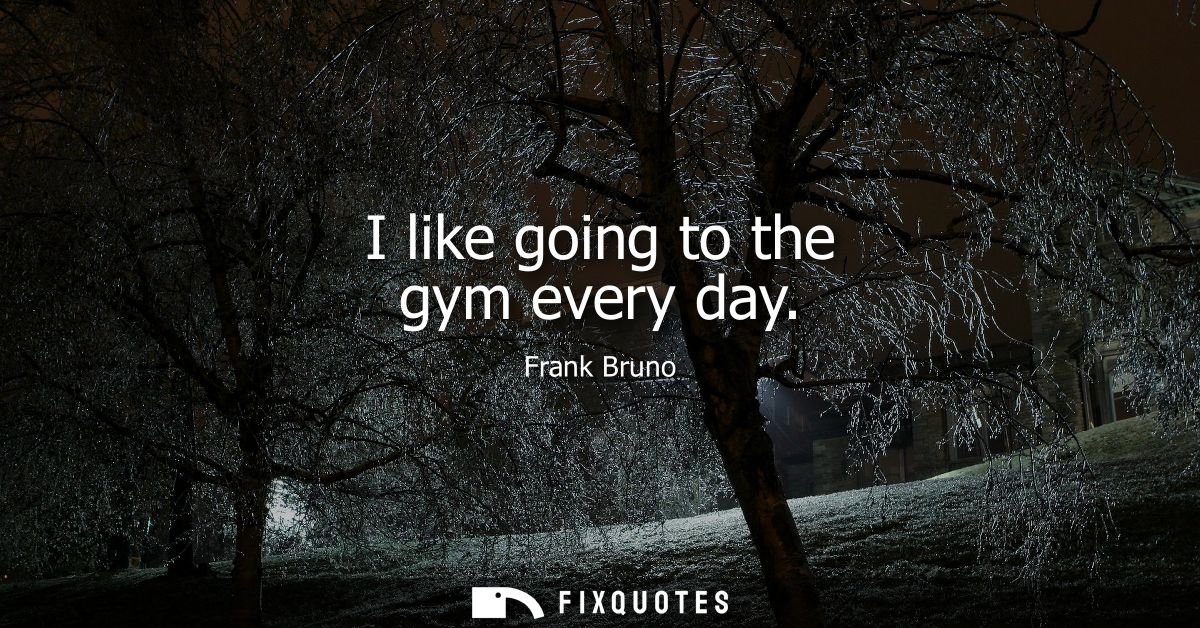 I like going to the gym every day