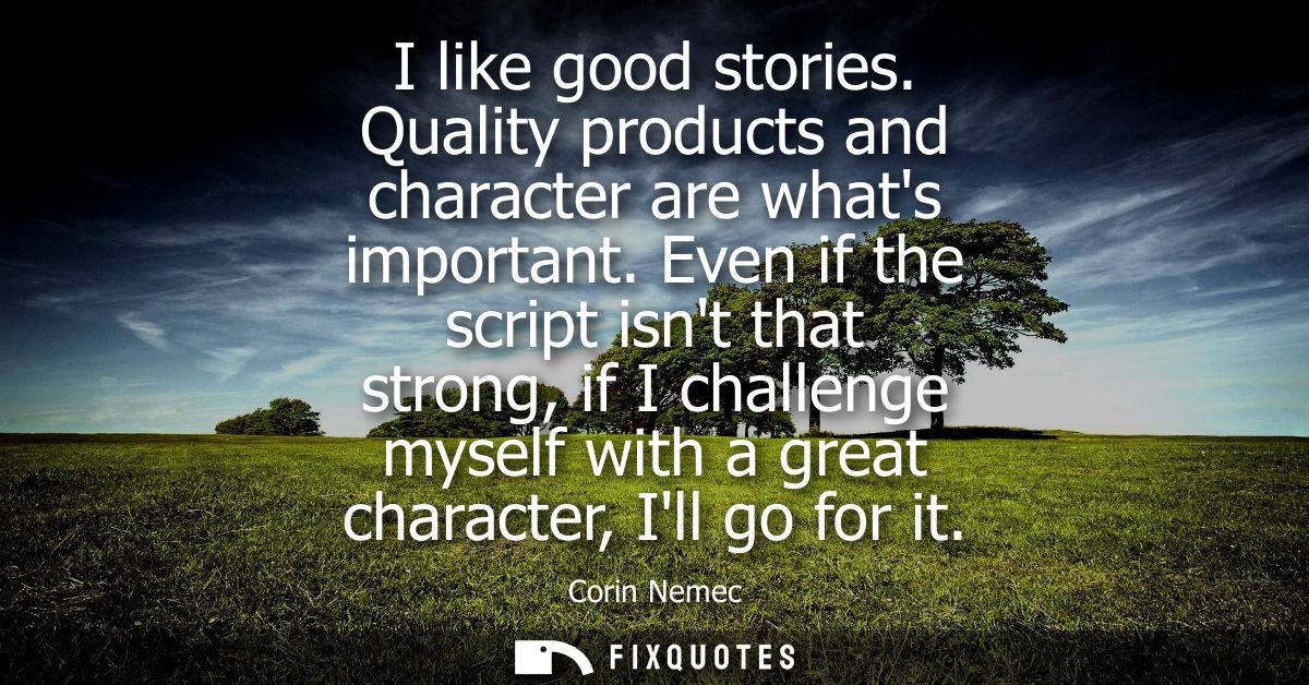 I like good stories. Quality products and character are whats important. Even if the script isnt that strong, if I chall
