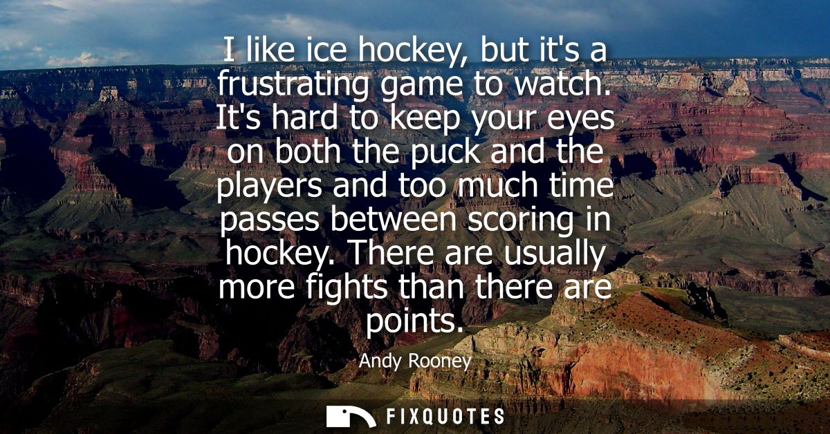 I like ice hockey, but its a frustrating game to watch. Its hard to keep your eyes on both the puck and the players and 
