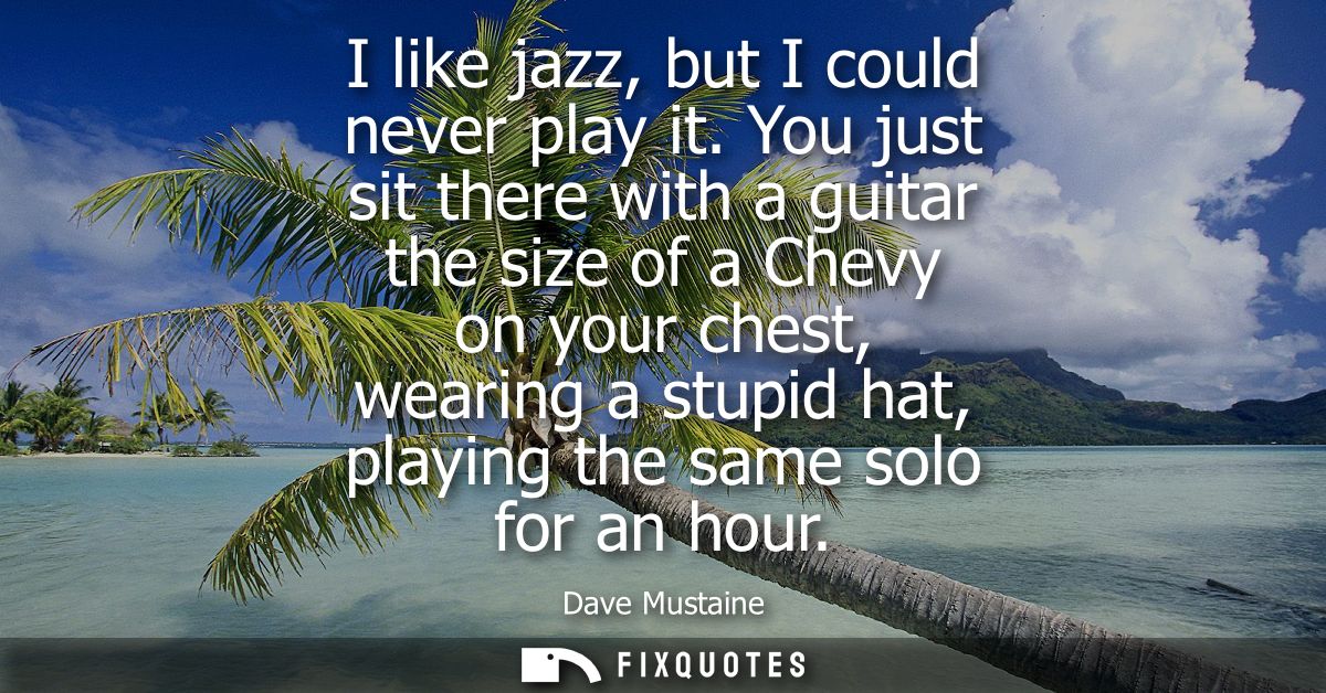 I like jazz, but I could never play it. You just sit there with a guitar the size of a Chevy on your chest, wearing a st