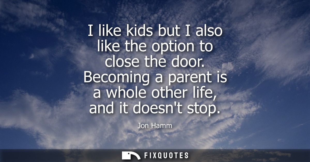 I like kids but I also like the option to close the door. Becoming a parent is a whole other life, and it doesnt stop