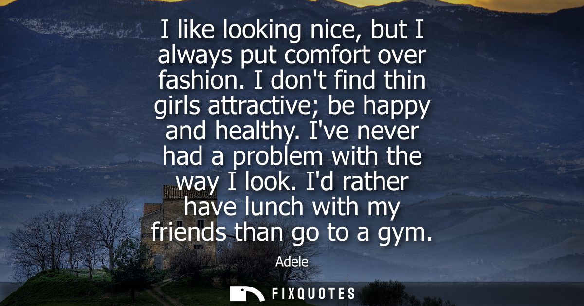 I like looking nice, but I always put comfort over fashion. I dont find thin girls attractive be happy and healthy. Ive 
