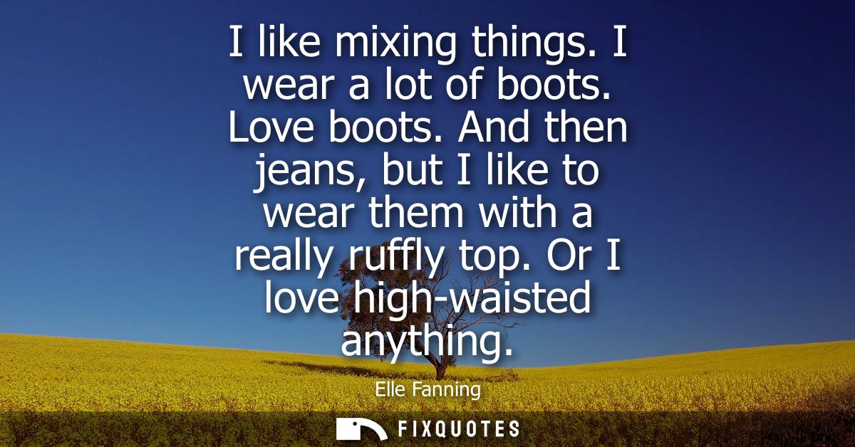 I like mixing things. I wear a lot of boots. Love boots. And then jeans, but I like to wear them with a really ruffly to