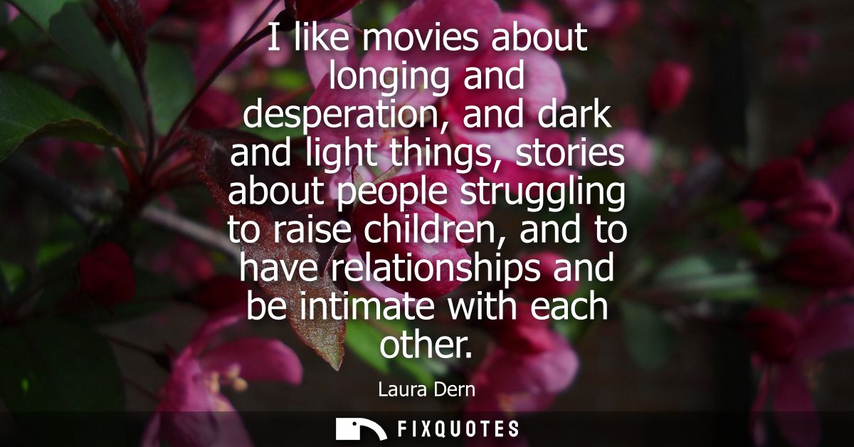 I like movies about longing and desperation, and dark and light things, stories about people struggling to raise childre