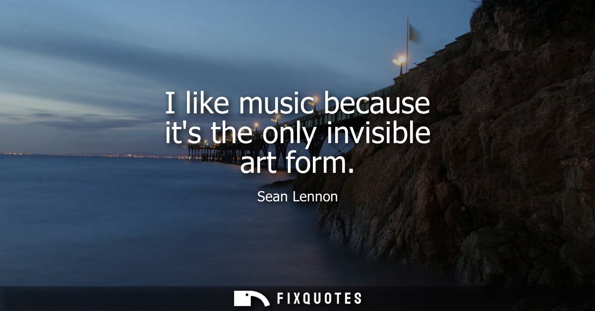 I like music because its the only invisible art form