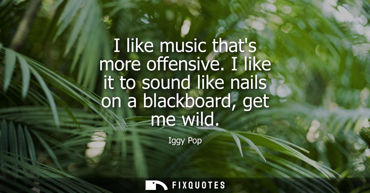 I like music thats more offensive. I like it to sound like nails on a blackboard, get me wild