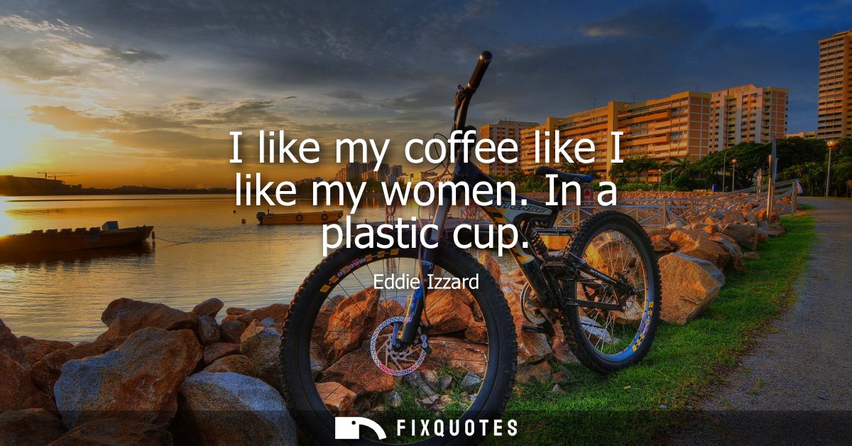 I like my coffee like I like my women. In a plastic cup