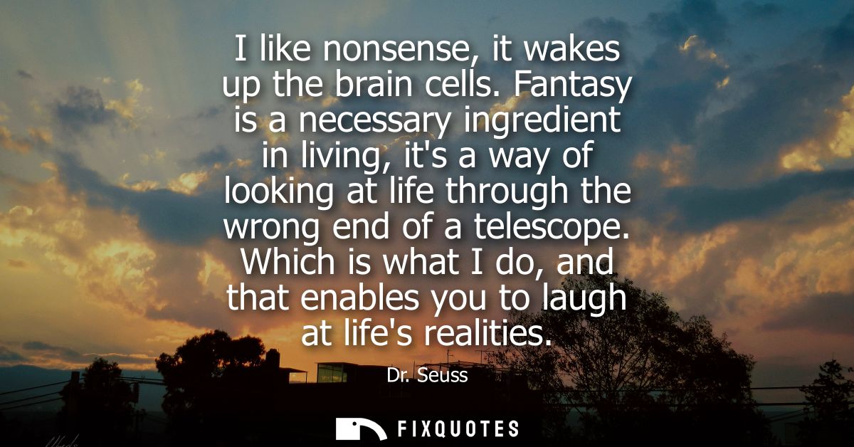 I like nonsense, it wakes up the brain cells. Fantasy is a necessary ingredient in living, its a way of looking at life 