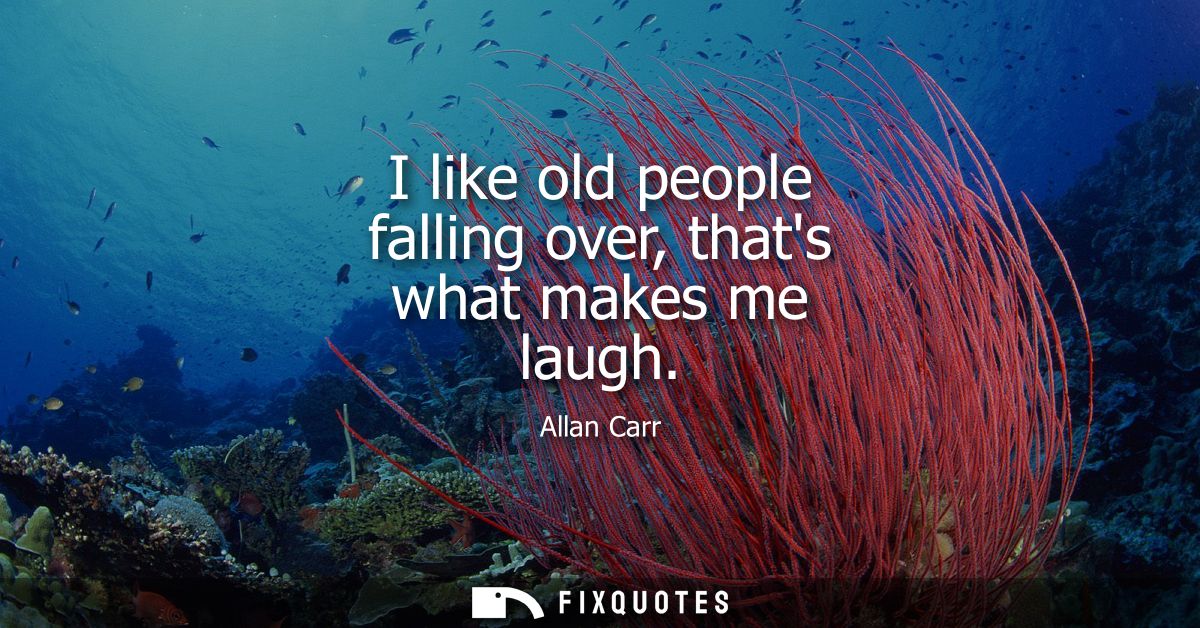 I like old people falling over, thats what makes me laugh