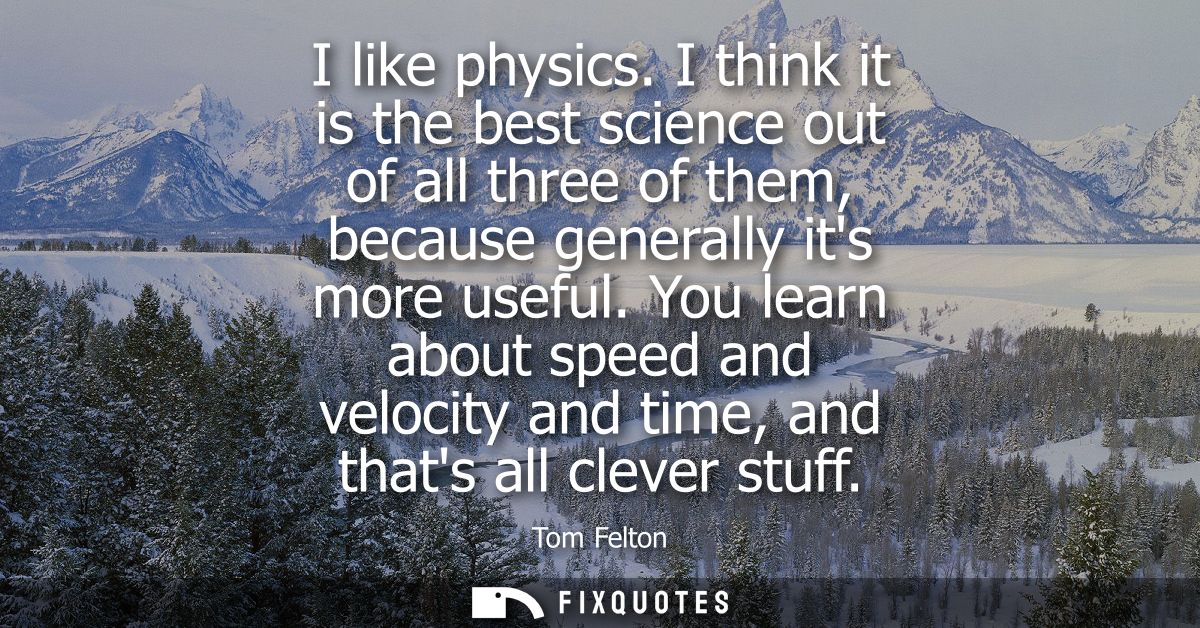 I like physics. I think it is the best science out of all three of them, because generally its more useful.