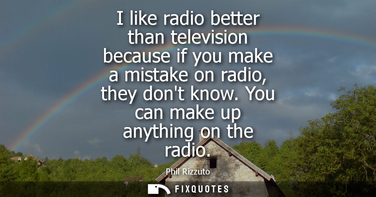 I like radio better than television because if you make a mistake on radio, they dont know. You can make up anything on 