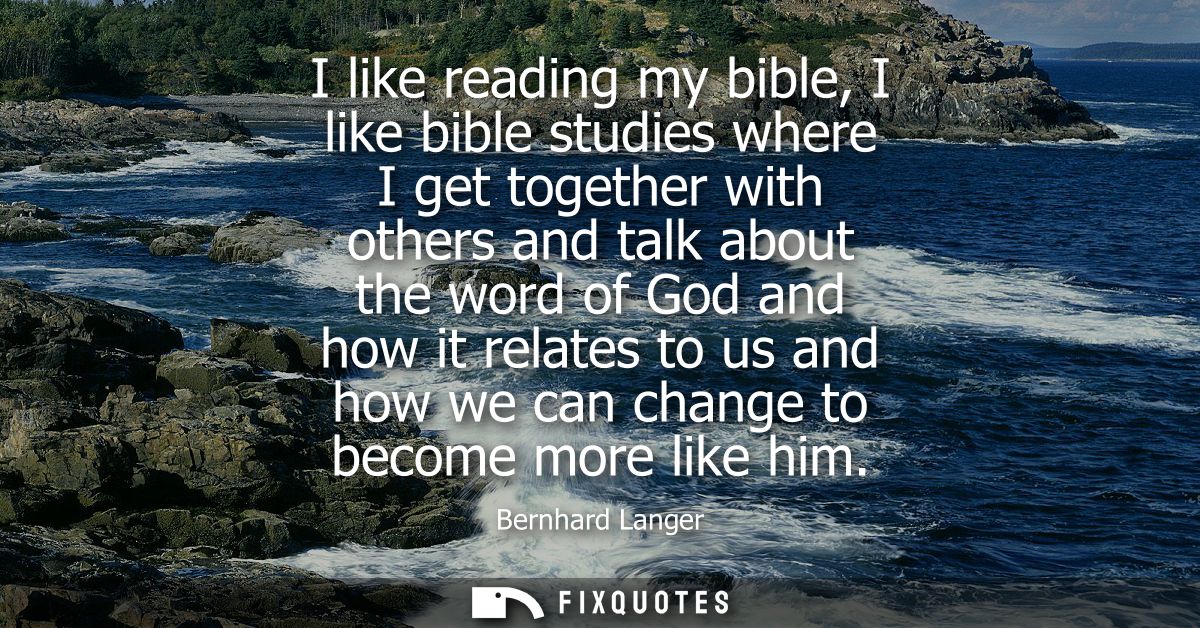 I like reading my bible, I like bible studies where I get together with others and talk about the word of God and how it