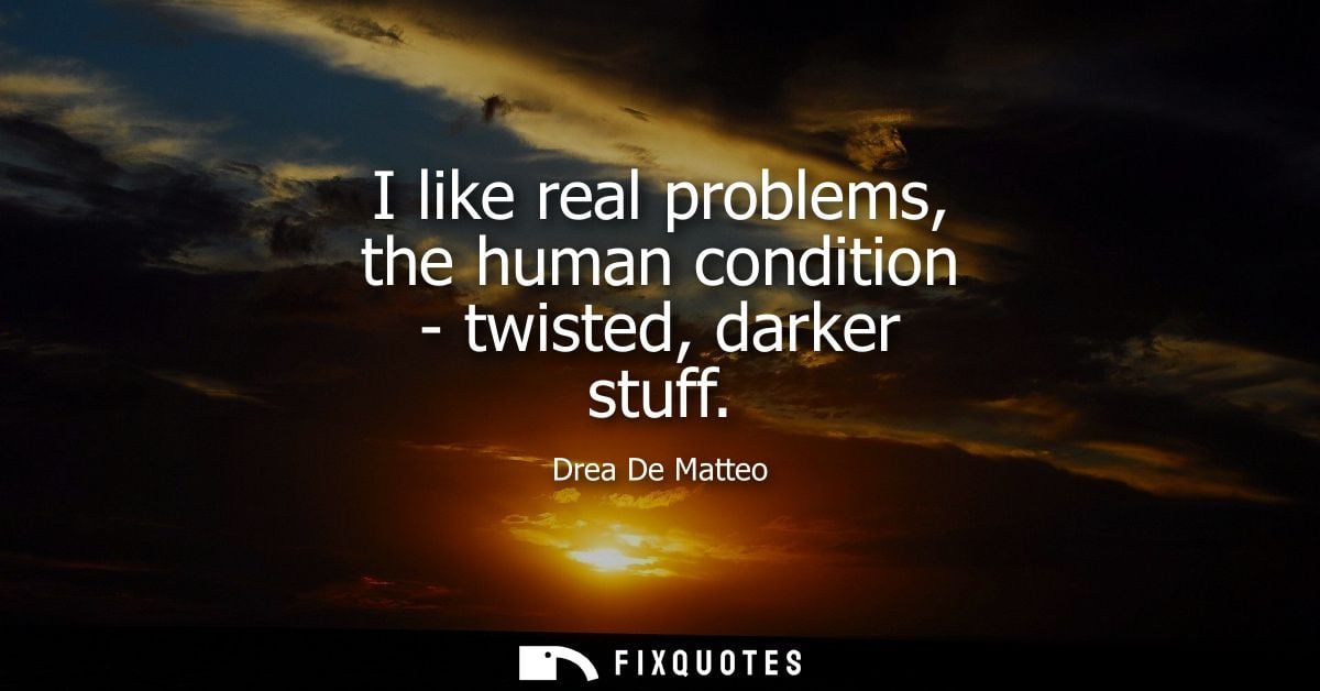 I like real problems, the human condition - twisted, darker stuff