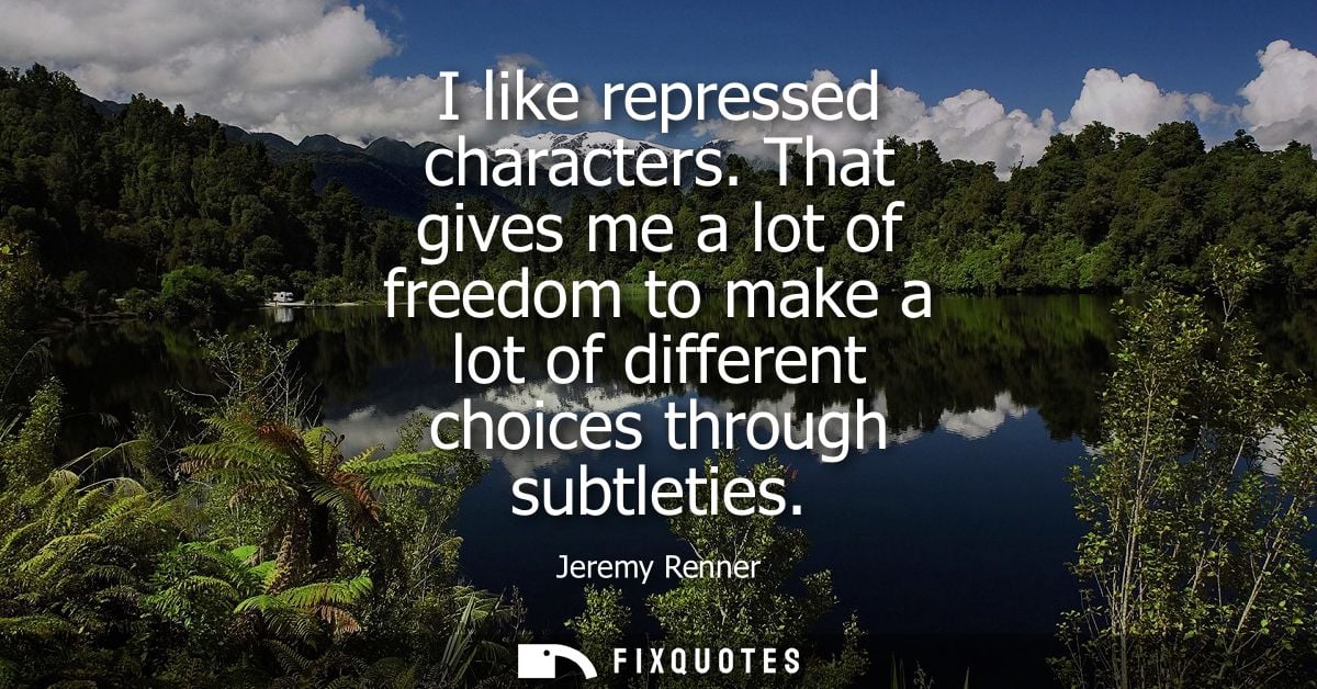 I like repressed characters. That gives me a lot of freedom to make a lot of different choices through subtleties