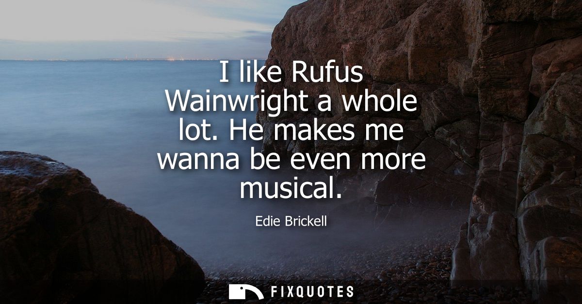 I like Rufus Wainwright a whole lot. He makes me wanna be even more musical
