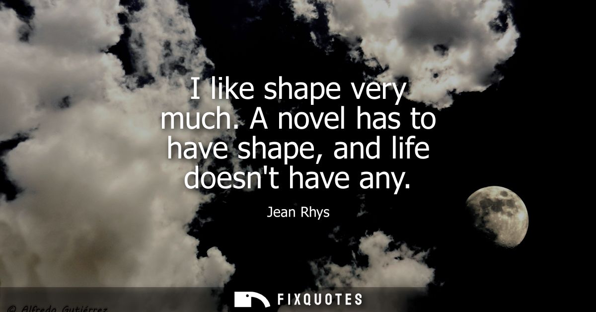 I like shape very much. A novel has to have shape, and life doesnt have any
