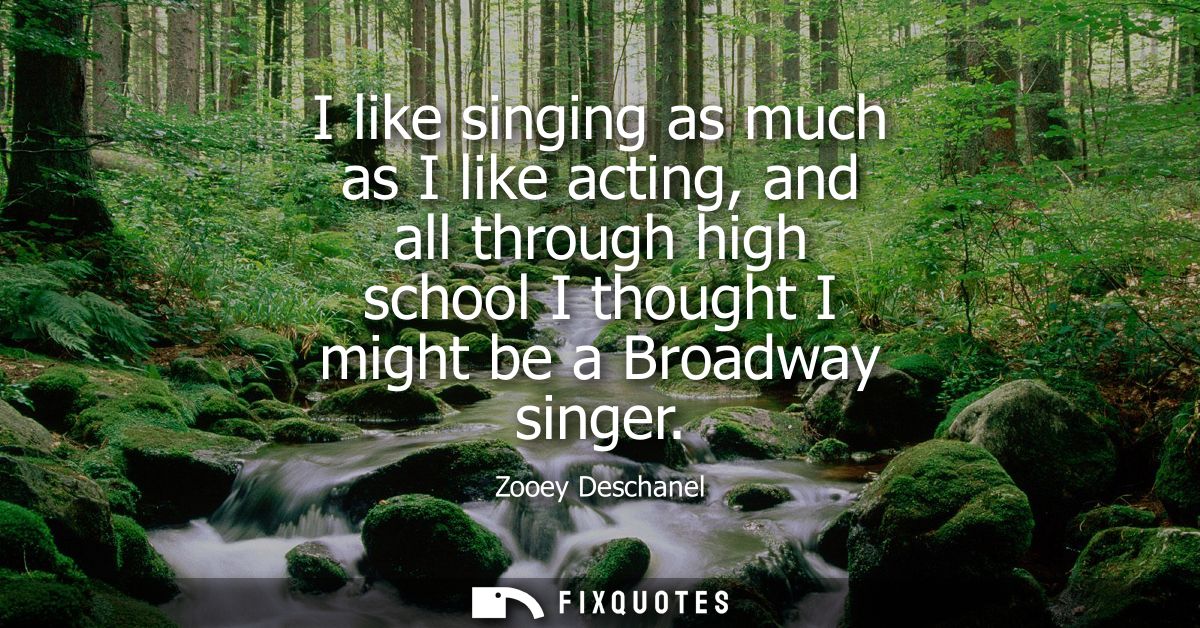 I like singing as much as I like acting, and all through high school I thought I might be a Broadway singer