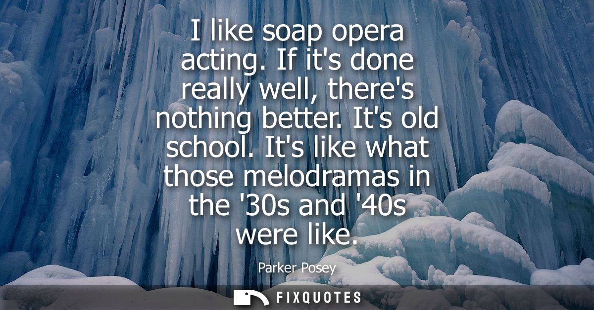 I like soap opera acting. If its done really well, theres nothing better. Its old school. Its like what those melodramas