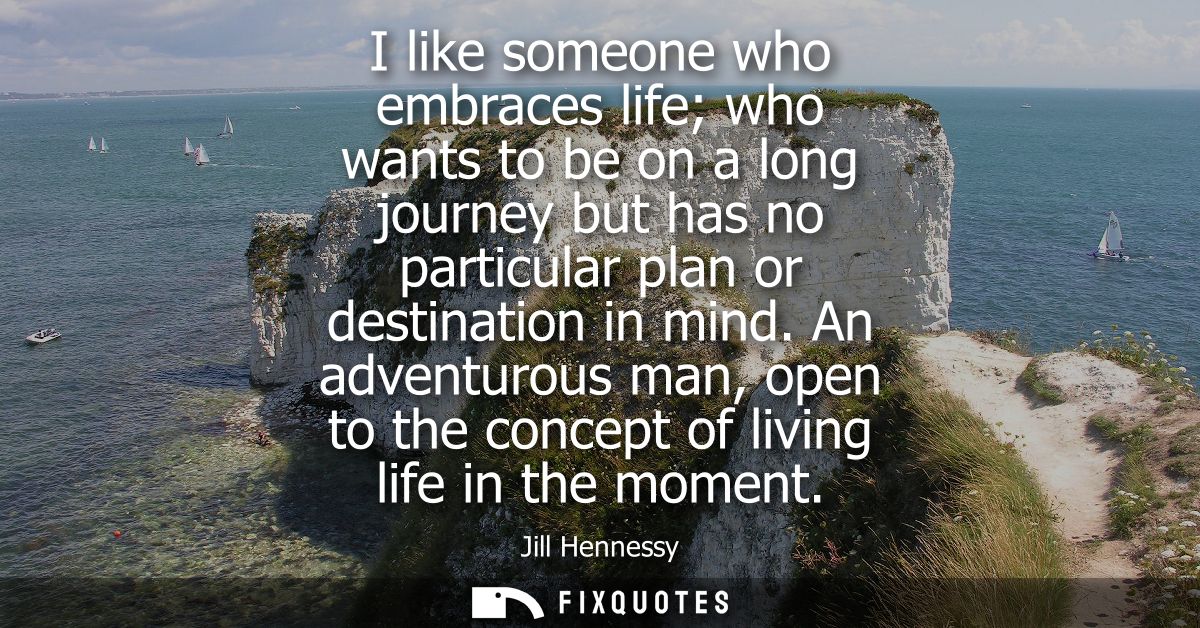 I like someone who embraces life who wants to be on a long journey but has no particular plan or destination in mind.