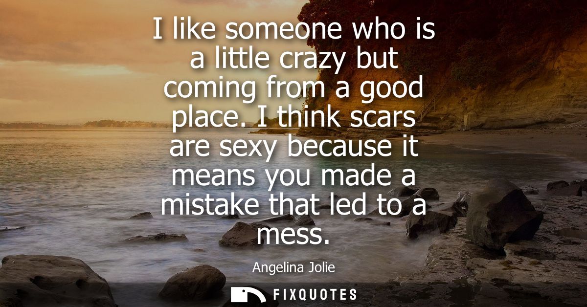 I like someone who is a little crazy but coming from a good place. I think scars are sexy because it means you made a mi
