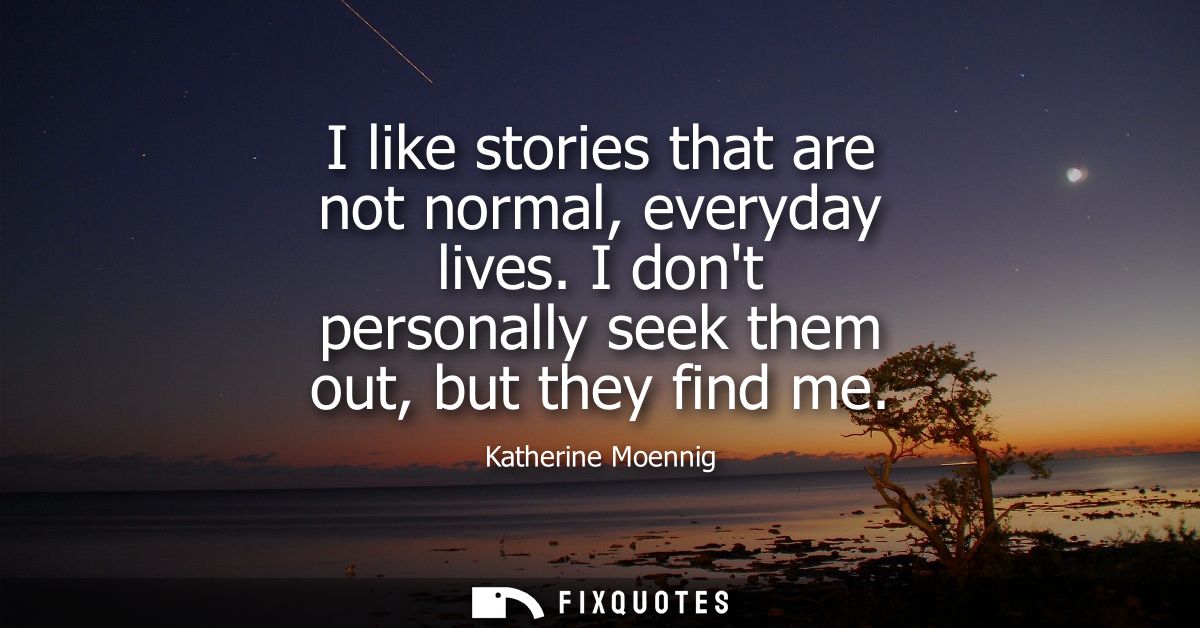 I like stories that are not normal, everyday lives. I dont personally seek them out, but they find me