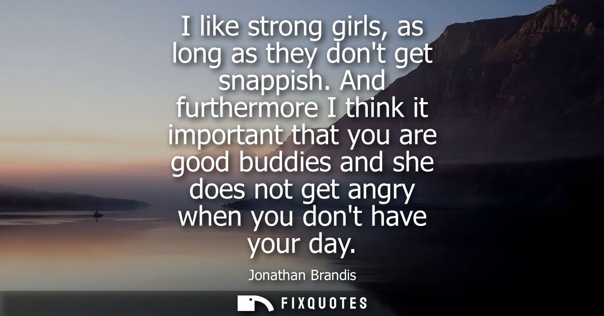 I like strong girls, as long as they dont get snappish. And furthermore I think it important that you are good buddies a