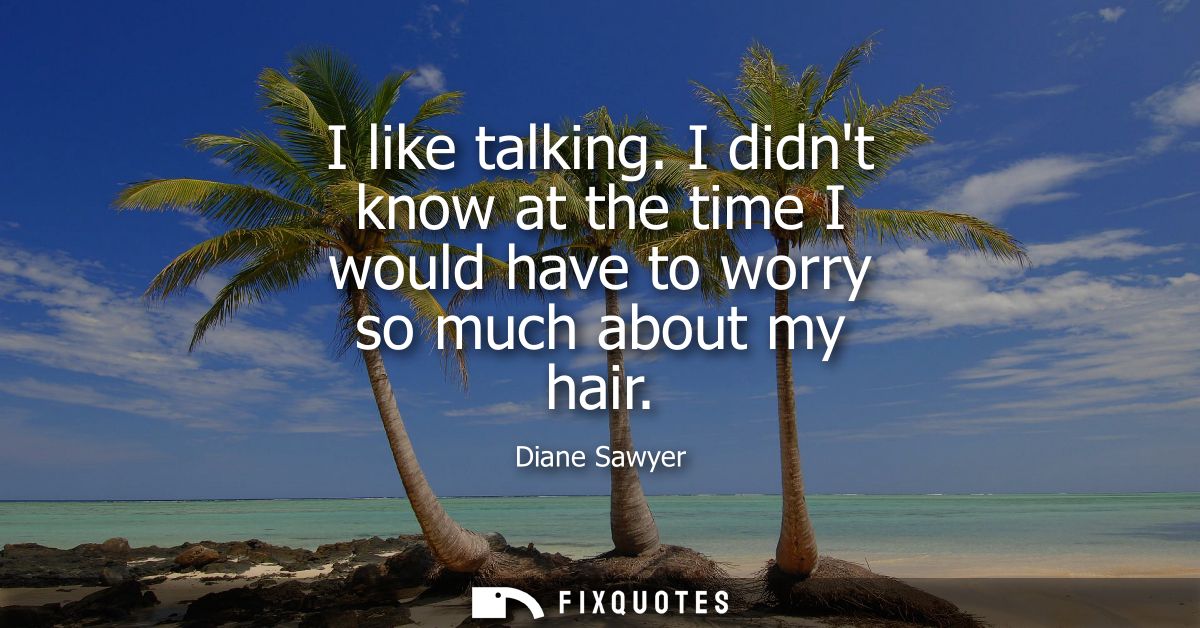 I like talking. I didnt know at the time I would have to worry so much about my hair