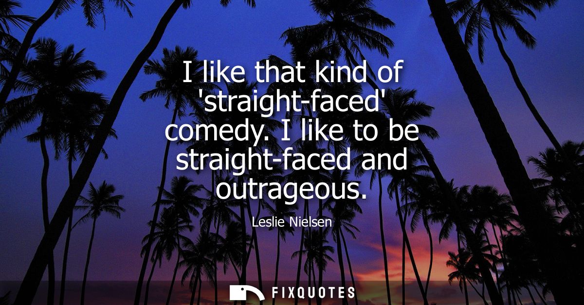 I like that kind of straight-faced comedy. I like to be straight-faced and outrageous