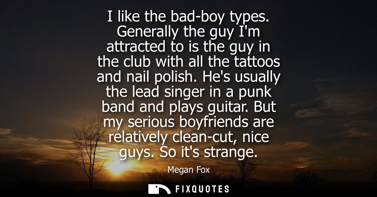 I like the bad-boy types. Generally the guy Im attracted to is the guy in the club with all the tattoos and nail polish.