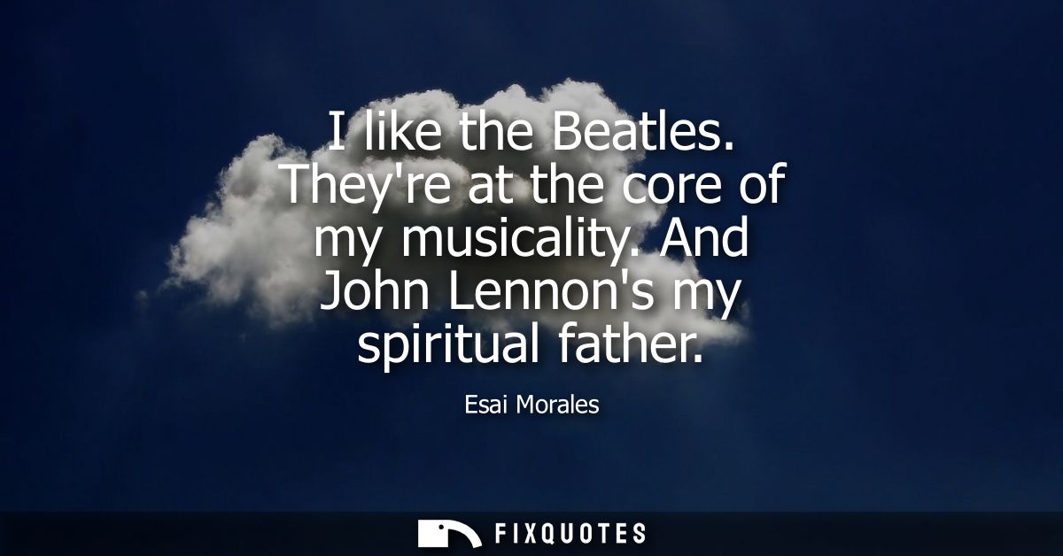 I like the Beatles. Theyre at the core of my musicality. And John Lennons my spiritual father