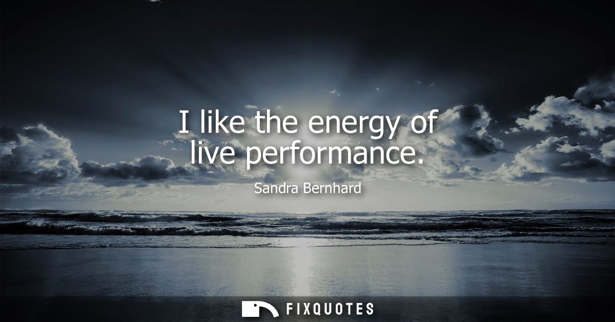 I like the energy of live performance