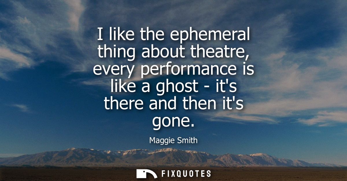 I like the ephemeral thing about theatre, every performance is like a ghost - its there and then its gone