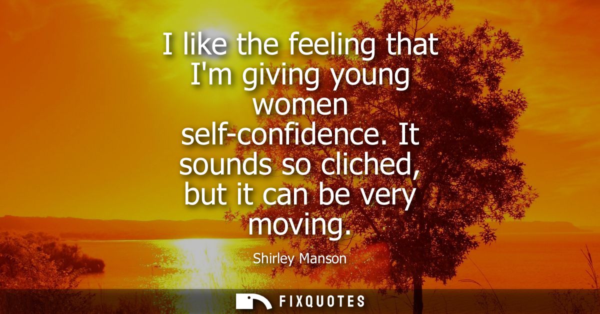I like the feeling that Im giving young women self-confidence. It sounds so cliched, but it can be very moving
