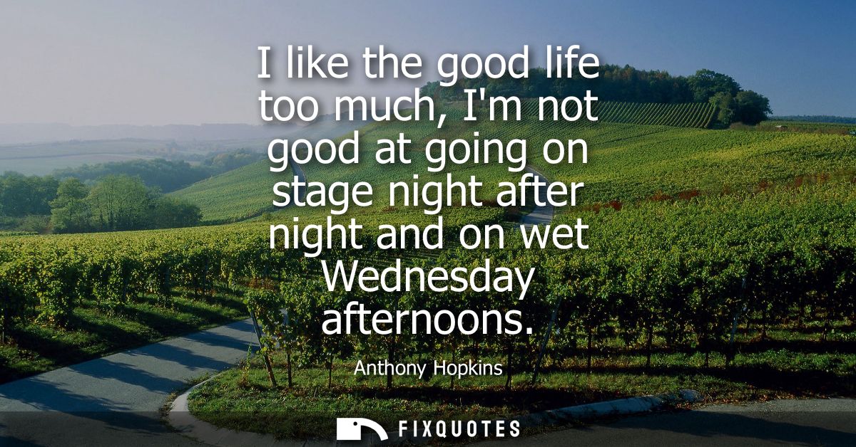 I like the good life too much, Im not good at going on stage night after night and on wet Wednesday afternoons