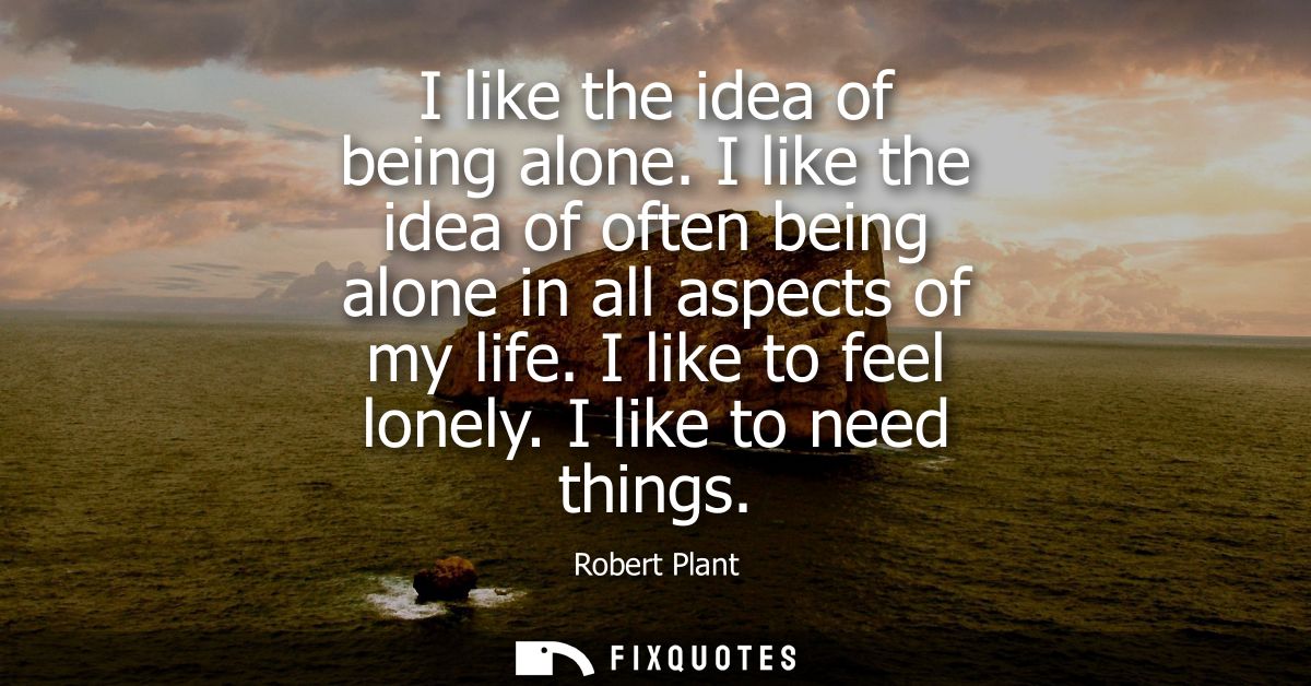 I like the idea of being alone. I like the idea of often being alone in all aspects of my life. I like to feel lonely. I