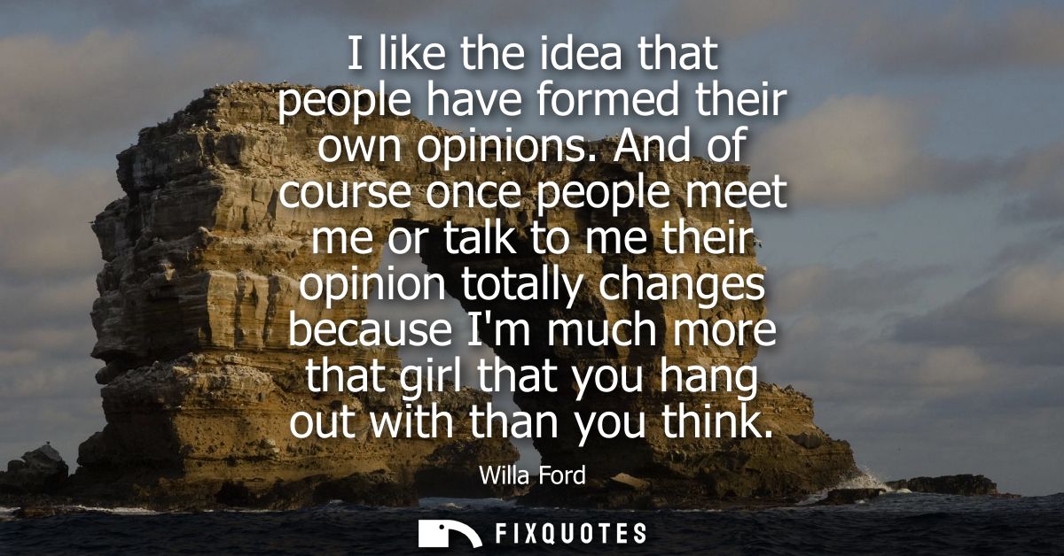 I like the idea that people have formed their own opinions. And of course once people meet me or talk to me their opinio